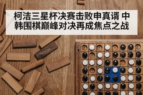 柯洁三星杯决赛击败申真谞 中韩围棋巅峰对决再成焦点之战